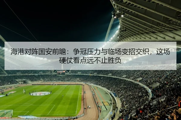 海港对阵国安前瞻：争冠压力与临场变招交织，这场硬仗看点远不止胜负
